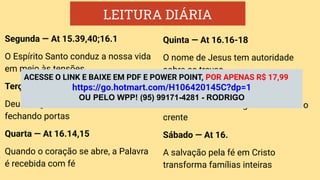 LEITURA DIÁRIA
Segunda — At 15.39,40;16.1
O Espírito Santo conduz a nossa vida
em meio às tensões
Terça — At 16.6-9
Deus dirige a nossa vida, abrindo e
fechando portas
Quarta — At 16.14,15
Quando o coração se abre, a Palavra
é recebida com fé
Quinta — At 16.16-18
O nome de Jesus tem autoridade
sobre as trevas
Sexta —At 16.22-26
A ﬁdelidade ao Evangelho sustenta o
crente
Sábado — At 16.
A salvação pela fé em Cristo
transforma famílias inteiras
ACESSE O LINK E BAIXE EM PDF E POWER POINT, POR APENAS R$ 17,99
https://go.hotmart.com/H106420145C?dp=1
OU PELO WPP! (95) 99171-4281 - RODRIGO
 