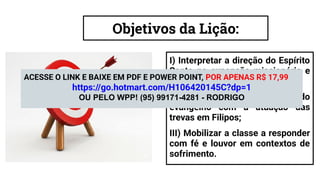 Objetivos da Lição:
I) Interpretar a direção do Espírito
Santo na expansão missionária e
na Igreja;
II) Contrastar o poder do
evangelho com a atuação das
trevas em Filipos;
III) Mobilizar a classe a responder
com fé e louvor em contextos de
sofrimento.
ACESSE O LINK E BAIXE EM PDF E POWER POINT, POR APENAS R$ 17,99
https://go.hotmart.com/H106420145C?dp=1
OU PELO WPP! (95) 99171-4281 - RODRIGO
 