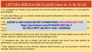 LEITURA BÍBLICA EM CLASSE (Atos 16. 11-18, 25-31)
11 E, navegando de Trôade, fomos correndo em caminho direito para a Samotrácia e, no dia seguinte,
para Neápolis;
¹² e dali, para Filipos, que é a primeira cidade desta parte da Macedônia e é uma colônia; e estivemos
alguns dias nesta cidade.
¹³ No dia de sábado, saímos fora das portas, para a beira do rio, onde julgávamos haver um lugar para
oração; e, assentando-nos, falamos às mulheres que ali se ajuntaram.
¹⁴ E uma certa mulher, chamada Lídia, vendedora de púrpura, da cidade de Tiatira, e que servia a Deus,
nos ouvia, e o Senhor lhe abriu o coração para que estivesse atenta ao que Paulo dizia.
¹⁵ Depois que foi batizada, ela e a sua casa, nos rogou, dizendo: Se haveis julgado que eu seja fiel ao
Senhor, entrai em minha casa e ficai ali. E nos constrangeu a isso.
¹⁶ E aconteceu que, indo nós à oração, nos saiu ao encontro uma jovem que tinha espírito de
adivinhação, a qual, adivinhando, dava grande lucro aos seus senhores.
¹⁷ Esta, seguindo a Paulo e a nós, clamava, dizendo: Estes homens, que nos anunciam o caminho da
salvação, são servos do Deus Altíssimo.
ACESSE O LINK E BAIXE EM PDF E POWER POINT, POR APENAS R$ 17,99
https://go.hotmart.com/H106420145C?dp=1
OU PELO WPP! (95) 99171-4281 - RODRIGO
 