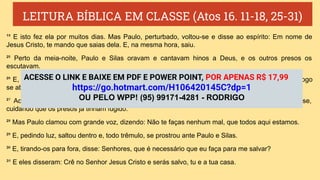 LEITURA BÍBLICA EM CLASSE (Atos 16. 11-18, 25-31)
¹⁸ E isto fez ela por muitos dias. Mas Paulo, perturbado, voltou-se e disse ao espírito: Em nome de
Jesus Cristo, te mando que saias dela. E, na mesma hora, saiu.
²⁵ Perto da meia-noite, Paulo e Silas oravam e cantavam hinos a Deus, e os outros presos os
escutavam.
²⁶ E, de repente, sobreveio um tão grande terremoto, que os alicerces do cárcere se moveram, e logo
se abriram todas as portas, e foram soltas as prisões de todos.
²⁷ Acordando o carcereiro e vendo abertas as portas da prisão, tirou a espada e quis matar-se,
cuidando que os presos já tinham fugido.
²⁸ Mas Paulo clamou com grande voz, dizendo: Não te faças nenhum mal, que todos aqui estamos.
²⁹ E, pedindo luz, saltou dentro e, todo trêmulo, se prostrou ante Paulo e Silas.
³⁰ E, tirando-os para fora, disse: Senhores, que é necessário que eu faça para me salvar?
³¹ E eles disseram: Crê no Senhor Jesus Cristo e serás salvo, tu e a tua casa.
ACESSE O LINK E BAIXE EM PDF E POWER POINT, POR APENAS R$ 17,99
https://go.hotmart.com/H106420145C?dp=1
OU PELO WPP! (95) 99171-4281 - RODRIGO
 