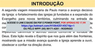INTRODUÇÃO
A segunda viagem missionária de Paulo marca o avanço decisivo
da Igreja: o fortalecimento das igrejas já fundadas e a expansão do
Evangelho para novos territórios, culminando na entrada da
mensagem cristã na Europa (At 15.36-18.22). Mesmo diante de
conflitos e mudanças de rota, o Espírito Santo conduz cada passo,
impedindo caminhos e abrindo outros conforme a vontade de
Deus. Esta lição revela o Espírito que nos guia além das fronteiras,
mostrando que a missão avança quando a Igreja aprende a ouvir,
obedecer e confiar na direção divina.
ACESSE O LINK E BAIXE EM PDF E POWER POINT, POR APENAS R$ 17,99
https://go.hotmart.com/H106420145C?dp=1
OU PELO WPP! (95) 99171-4281 - RODRIGO
 
