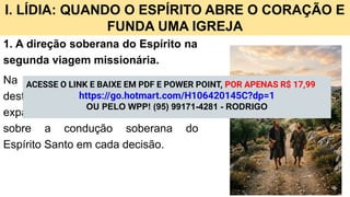 I. LÍDIA: QUANDO O ESPÍRITO ABRE O CORAÇÃO E
FUNDA UMA IGREJA
1. A direção soberana do Espírito na
segunda viagem missionária.
Na segunda viagem missionária, o
destaque recai não apenas sobre a
expansão geográfica da Igreja, mas
sobre a condução soberana do
Espírito Santo em cada decisão.
ACESSE O LINK E BAIXE EM PDF E POWER POINT, POR APENAS R$ 17,99
https://go.hotmart.com/H106420145C?dp=1
OU PELO WPP! (95) 99171-4281 - RODRIGO
 