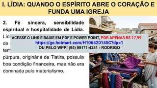 I. LÍDIA: QUANDO O ESPÍRITO ABRE O CORAÇÃO E
FUNDA UMA IGREJA
2. Fé sincera, sensibilidade
espiritual e hospitalidade de Lídia.
Lídia é apresentada como “adoradora
de Deus”, provavelmente uma gentia
temente ao Senhor. Comerciante de
púrpura, originária de Tiatira, possuía
boa condição financeira, mas não era
dominada pelo materialismo.
ACESSE O LINK E BAIXE EM PDF E POWER POINT, POR APENAS R$ 17,99
https://go.hotmart.com/H106420145C?dp=1
OU PELO WPP! (95) 99171-4281 - RODRIGO
 