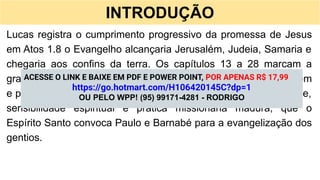 INTRODUÇÃO
Lucas registra o cumprimento progressivo da promessa de Jesus
em Atos 1.8 o Evangelho alcançaria Jerusalém, Judeia, Samaria e
chegaria aos confins da terra. Os capítulos 13 a 28 marcam a
grande virada da narrativa, quando o foco deixa de ser Jerusalém
e passa a Antioquia. É dessa igreja, caracterizada por diversidade,
sensibilidade espiritual e prática missionária madura, que o
Espírito Santo convoca Paulo e Barnabé para a evangelização dos
gentios.
ACESSE O LINK E BAIXE EM PDF E POWER POINT, POR APENAS R$ 17,99
https://go.hotmart.com/H106420145C?dp=1
OU PELO WPP! (95) 99171-4281 - RODRIGO
 