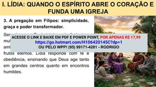 I. LÍDIA: QUANDO O ESPÍRITO ABRE O CORAÇÃO E
FUNDA UMA IGREJA
3. A pregação em Filipos: simplicidade,
graça e poder transformador.
Sem sinagoga, Paulo inicia a missão junto a
mulheres reunidas à beira do rio. Ali, em um
ambiente simples, o Evangelho produz
frutos eternos. Lídia responde com fé e
obediência, ensinando que Deus age tanto
em grandes centros quanto em encontros
humildes.
ACESSE O LINK E BAIXE EM PDF E POWER POINT, POR APENAS R$ 17,99
https://go.hotmart.com/H106420145C?dp=1
OU PELO WPP! (95) 99171-4281 - RODRIGO
 