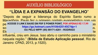 AUXÍLIO BIBLIOLÓGICO
“Depois de seguir a liderança do Espírito Santo rumo a
Macedônia, Paulo fez o primeiro contato evangelístico com um
pequeno grupo de mulheres. Ele nunca permitiu que barreiras
sociais ou culturais impedissem-no de anunciar as Boas Novas.
Ele pregou para aquelas mulheres, e Lídia, uma comerciante
influente, creu em Jesus. Isso abriu o caminho para o ministério
naquela região.” (Bíblia de Estudo Aplicação pessoal. Rio de
Janeiro: CPAD, 2013, p.1520).
“LÍDIA E A EXPANSÃO DO EVANGELHO”
ACESSE O LINK E BAIXE EM PDF E POWER POINT, POR APENAS R$ 17,99
https://go.hotmart.com/H106420145C?dp=1
OU PELO WPP! (95) 99171-4281 - RODRIGO
 