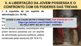 II. A LIBERTAÇÃO DA JOVEM POSSESSA E O
CONFRONTO COM OS PODERES DAS TREVAS
1. A expulsão de um espírito de
adivinhação (vv. 16-18).
Mesmo tendo como base a casa de Lídia,
Paulo e seus companheiros continuavam
a frequentar o lugar de oração (At 16.13).
Numa dessas ocasiões, encontraram uma
jovem escrava possessa por um espírito
de adivinhação (pneuma pythõna), prática
condenada pelas escrituras (Dt 18.9-11).
ACESSE O LINK E BAIXE EM PDF E POWER POINT, POR APENAS R$ 17,99
https://go.hotmart.com/H106420145C?dp=1
OU PELO WPP! (95) 99171-4281 - RODRIGO
 