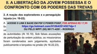 II. A LIBERTAÇÃO DA JOVEM POSSESSA E O
CONFRONTO COM OS PODERES DAS TREVAS
2. A reação dos exploradores e a perseguição
injusta (vv. 19-22).
A libertação da jovem significou prejuízo
financeiro para seus senhores, que, movidos por
interesses econômicos, arrastaram Paulo e Silas
às autoridades (At 16.19). Sob falsas acusações
de perturbação da ordem pública, os missionários
foram condenados sem julgamento, açoitados
publicamente e lançados na prisão (At 16.22,23).
ACESSE O LINK E BAIXE EM PDF E POWER POINT, POR APENAS R$ 17,99
https://go.hotmart.com/H106420145C?dp=1
OU PELO WPP! (95) 99171-4281 - RODRIGO
 