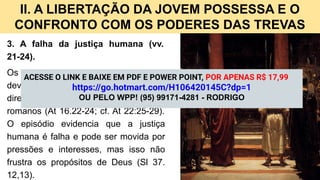 II. A LIBERTAÇÃO DA JOVEM POSSESSA E O
CONFRONTO COM OS PODERES DAS TREVAS
3. A falha da justiça humana (vv.
21-24).
Os magistrados romanos ignoraram o
devido processo legal e violaram os
direitos de Paulo e Silas como cidadãos
romanos (At 16.22-24; cf. At 22:25-29).
O episódio evidencia que a justiça
humana é falha e pode ser movida por
pressões e interesses, mas isso não
frustra os propósitos de Deus (Sl 37.
12,13).
ACESSE O LINK E BAIXE EM PDF E POWER POINT, POR APENAS R$ 17,99
https://go.hotmart.com/H106420145C?dp=1
OU PELO WPP! (95) 99171-4281 - RODRIGO
 