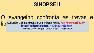 SINOPSE II
O evangelho confronta as trevas e
liberta vidas pelo poder de Jesus.
ACESSE O LINK E BAIXE EM PDF E POWER POINT, POR APENAS R$ 17,99
https://go.hotmart.com/H106420145C?dp=1
OU PELO WPP! (95) 99171-4281 - RODRIGO
 