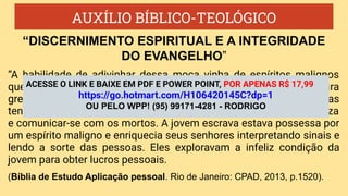 AUXÍLIO BÍBLICO-TEOLÓGICO
“A habilidade de adivinhar dessa moça vinha de espíritos malignos
que a possuíam. A adivinhação era uma prática comum na cultura
grega e romana. Havia muitos métodos pelos quais as pessoas
tentavam predizer eventos futuros, interpretar fenômenos da natureza
e comunicar-se com os mortos. A jovem escrava estava possessa por
um espírito maligno e enriquecia seus senhores interpretando sinais e
lendo a sorte das pessoas. Eles exploravam a infeliz condição da
jovem para obter lucros pessoais.
(Bíblia de Estudo Aplicação pessoal. Rio de Janeiro: CPAD, 2013, p.1520).
“DISCERNIMENTO ESPIRITUAL E A INTEGRIDADE
DO EVANGELHO”
ACESSE O LINK E BAIXE EM PDF E POWER POINT, POR APENAS R$ 17,99
https://go.hotmart.com/H106420145C?dp=1
OU PELO WPP! (95) 99171-4281 - RODRIGO
 