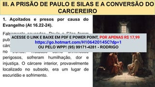 III. A PRISÃO DE PAULO E SILAS E A CONVERSÃO DO
CARCEREIRO
1. Açoitados e presos por causa do
Evangelho (At 16.22-24).
Falsamente acusados, Paulo e Silas foram
publicamente açoitados e lançados no
cárcere interior em Filipos, com pés presos
no tronco. Tratados como criminosos
perigosos, sofreram humilhação, dor e
injustiça. O cárcere interior, provavelmente
localizado no subsolo, era um lugar de
escuridão e sofrimento.
ACESSE O LINK E BAIXE EM PDF E POWER POINT, POR APENAS R$ 17,99
https://go.hotmart.com/H106420145C?dp=1
OU PELO WPP! (95) 99171-4281 - RODRIGO
 