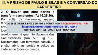III. A PRISÃO DE PAULO E SILAS E A CONVERSÃO DO
CARCEREIRO
2. O louvor que abre portas e
transforma ambientes (At 16.25,26).
Por volta da meia-noite, mesmo
feridos e imobilizados, Paulo e Silas
oravam e cantavam hinos a Deus. O
louvor, nascido em meio à dor,
revelou uma fé que não depende das
circunstâncias (Rm 5.3; Tg 1.2).
Subitamente, um terremoto sacudiu a
prisão, abriu as portas e soltou as
cadeias de todos os presos.
ACESSE O LINK E BAIXE EM PDF E POWER POINT, POR APENAS R$ 17,99
https://go.hotmart.com/H106420145C?dp=1
OU PELO WPP! (95) 99171-4281 - RODRIGO
 