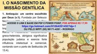 I. O NASCIMENTO DA
MISSÃO GENTÍLICA
1. Antioquia: um centro escolhido
por Deus (v.1). Fundada por Seleuco
Nicátor em 300 a.C., Antioquia da Síria
tornou-se a terceira maior cidade do
Império Romano, atrás apenas de
Roma e Alexandria. Culturalmente
greco-helenista, abrigava significativa
população judaica e exercia forte
influência intelectual e comercial,
contando com o porto de Selêucida (At
13.4).
ACESSE O LINK E BAIXE EM PDF E POWER POINT, POR APENAS R$ 17,99
https://go.hotmart.com/H106420145C?dp=1
OU PELO WPP! (95) 99171-4281 - RODRIGO
 