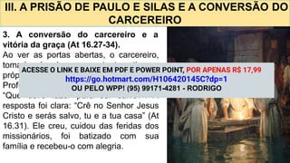 III. A PRISÃO DE PAULO E SILAS E A CONVERSÃO DO
CARCEREIRO
3. A conversão do carcereiro e a
vitória da graça (At 16.27-34).
Ao ver as portas abertas, o carcereiro,
tomado de desespero, tentou tirar a
própria vida, mas foi impedido por Paulo.
Profundamente impactado, perguntou:
“Que devo fazer para ser salvo?”. A
resposta foi clara: “Crê no Senhor Jesus
Cristo e serás salvo, tu e a tua casa” (At
16.31). Ele creu, cuidou das feridas dos
missionários, foi batizado com sua
família e recebeu-o com alegria.
ACESSE O LINK E BAIXE EM PDF E POWER POINT, POR APENAS R$ 17,99
https://go.hotmart.com/H106420145C?dp=1
OU PELO WPP! (95) 99171-4281 - RODRIGO
 