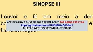 SINOPSE III
Louvor e fé em meio a dor
conduzem à salvação e
transformação.
ACESSE O LINK E BAIXE EM PDF E POWER POINT, POR APENAS R$ 17,99
https://go.hotmart.com/H106420145C?dp=1
OU PELO WPP! (95) 99171-4281 - RODRIGO
 