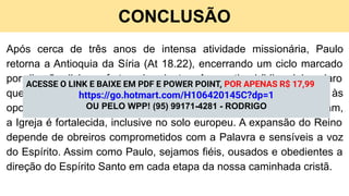 CONCLUSÃO
Após cerca de três anos de intensa atividade missionária, Paulo
retorna a Antioquia da Síria (At 18.22), encerrando um ciclo marcado
por direção divina e frutos abundantes. A narrativa bíblica deixa claro
que a missão é contínua e exige fidelidade, mesmo em meio às
oposições. Guiados pelo Espírito Santo, os servos de Deus avançam,
a Igreja é fortalecida, inclusive no solo europeu. A expansão do Reino
depende de obreiros comprometidos com a Palavra e sensíveis a voz
do Espírito. Assim como Paulo, sejamos fiéis, ousados e obedientes a
direção do Espírito Santo em cada etapa da nossa caminhada cristã.
ACESSE O LINK E BAIXE EM PDF E POWER POINT, POR APENAS R$ 17,99
https://go.hotmart.com/H106420145C?dp=1
OU PELO WPP! (95) 99171-4281 - RODRIGO
 