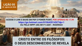 LIÇÃO 05
02 agosto de 2026
CRISTO ENTRE OS FILÓSOFOS:
O DEUS DESCONHECIDO SE REVELA
ACESSE O LINK E BAIXE EM PDF E POWER POINT, POR APENAS R$ 17,99
https://go.hotmart.com/H106420145C?dp=1
OU PELO WPP! (95) 99171-4281 - RODRIGO
 