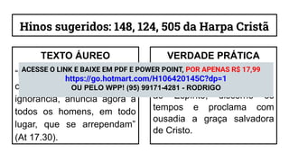 Hinos sugeridos: 148, 124, 505 da Harpa Cristã
TEXTO ÁUREO
“Mas Deus, não tendo em
conta os tempos da
ignorância, anuncia agora a
todos os homens, em todo
lugar, que se arrependam”
(At 17.30).
VERDADE PRÁTICA
A obra evangelística floresce
quando o coração, sensível
ao Espírito, discerne os
tempos e proclama com
ousadia a graça salvadora
de Cristo.
ACESSE O LINK E BAIXE EM PDF E POWER POINT, POR APENAS R$ 17,99
https://go.hotmart.com/H106420145C?dp=1
OU PELO WPP! (95) 99171-4281 - RODRIGO
 
