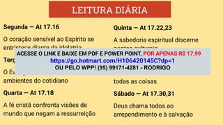 LEITURA DIÁRIA
Segunda — At 17.16
O coração sensível ao Espírito se
entristece diante da idolatria
Terça — At 17.17
O Evangelho deve ser anunciado nos
ambientes do cotidiano
Quarta — At 17.18
A fé cristã confronta visões de
mundo que negam a ressurreição
Quinta — At 17.22,23
A sabedoria espiritual discerne
pontes culturais
Sexta —At 17.24,25
Deus é o Criador e Sustentador de
todas as coisas
Sábado — At 17.30,31
Deus chama todos ao
arrependimento e à salvação
ACESSE O LINK E BAIXE EM PDF E POWER POINT, POR APENAS R$ 17,99
https://go.hotmart.com/H106420145C?dp=1
OU PELO WPP! (95) 99171-4281 - RODRIGO
 