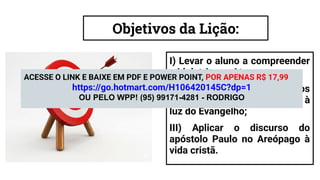 Objetivos da Lição:
I) Levar o aluno a compreender
a idolatria em Atenas;
II) Analisar os postulados dos
ﬁlósofos epicureus e estóicos à
luz do Evangelho;
III) Aplicar o discurso do
apóstolo Paulo no Areópago à
vida cristã.
ACESSE O LINK E BAIXE EM PDF E POWER POINT, POR APENAS R$ 17,99
https://go.hotmart.com/H106420145C?dp=1
OU PELO WPP! (95) 99171-4281 - RODRIGO
 