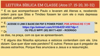 LEITURA BÍBLICA EM CLASSE (Atos 17. 15-20, 30-32)
¹⁵ E os que acompanhavam Paulo o levaram até Atenas e, recebendo
ordem para que Silas e Timóteo fossem ter com ele o mais depressa
possível, partiram.
¹⁶ E, enquanto Paulo os esperava em Atenas, o seu espírito se comovia
em si mesmo, vendo a cidade tão entregue à idolatria.
¹⁷ De sorte que disputava na sinagoga com os judeus e religiosos e, todos
os dias, na praça, com os que se apresentavam.
¹⁸ E alguns dos filósofos epicureus e estoicos contendiam com ele. Uns
diziam: Que quer dizer este paroleiro? E outros: Parece que é pregador de
deuses estranhos. Porque lhes anunciava a Jesus e a ressurreição.
ACESSE O LINK E BAIXE EM PDF E POWER POINT, POR APENAS R$ 17,99
https://go.hotmart.com/H106420145C?dp=1
OU PELO WPP! (95) 99171-4281 - RODRIGO
 