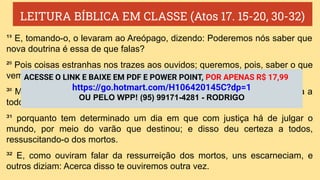 LEITURA BÍBLICA EM CLASSE (Atos 17. 15-20, 30-32)
¹⁹ E, tomando-o, o levaram ao Areópago, dizendo: Poderemos nós saber que
nova doutrina é essa de que falas?
²⁰ Pois coisas estranhas nos trazes aos ouvidos; queremos, pois, saber o que
vem a ser isso.
³⁰ Mas Deus, não tendo em conta os tempos da ignorância, anuncia agora a
todos os homens, em todo lugar, que se arrependam,
³¹ porquanto tem determinado um dia em que com justiça há de julgar o
mundo, por meio do varão que destinou; e disso deu certeza a todos,
ressuscitando-o dos mortos.
³² E, como ouviram falar da ressurreição dos mortos, uns escarneciam, e
outros diziam: Acerca disso te ouviremos outra vez.
ACESSE O LINK E BAIXE EM PDF E POWER POINT, POR APENAS R$ 17,99
https://go.hotmart.com/H106420145C?dp=1
OU PELO WPP! (95) 99171-4281 - RODRIGO
 