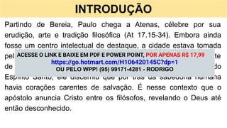 INTRODUÇÃO
Partindo de Bereia, Paulo chega a Atenas, célebre por sua
erudição, arte e tradição filosófica (At 17.15-34). Embora ainda
fosse um centro intelectual de destaque, a cidade estava tomada
pela idolatria. Ao observar tantos altares, Paulo se comoveu diante
de um povo culto, porém distante do Deus verdadeiro. Cheio do
Espírito Santo, ele discerniu que por trás da sabedoria humana
havia corações carentes de salvação. É nesse contexto que o
apóstolo anuncia Cristo entre os filósofos, revelando o Deus até
então desconhecido.
ACESSE O LINK E BAIXE EM PDF E POWER POINT, POR APENAS R$ 17,99
https://go.hotmart.com/H106420145C?dp=1
OU PELO WPP! (95) 99171-4281 - RODRIGO
 