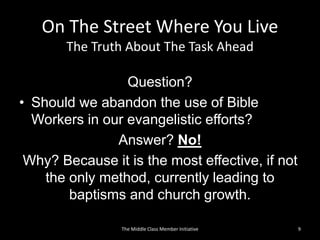 On The Street Where You Live
The Truth About The Task Ahead
Question?
• Should we abandon the use of Bible
Workers in our evangelistic efforts?
Answer? No!
Why? Because it is the most effective, if not
the only method, currently leading to
baptisms and church growth.
9The Middle Class Member Initiative
 