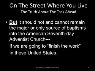 On The Street Where You Live
The Truth About The Task Ahead
• But it should not and cannot remain
the major or only source of baptisms
into the American Seventh-day
Adventist Church---
if we are going to “finish the work”
in these United States.
10The Middle Class Member Initiative
 