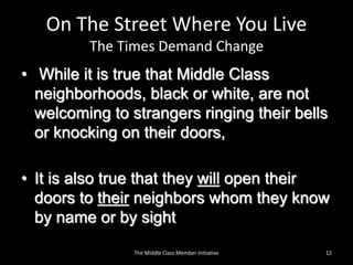On The Street Where You Live
The Times Demand Change
• While it is true that Middle Class
neighborhoods, black or white, are not
welcoming to strangers ringing their bells
or knocking on their doors,
• It is also true that they will open their
doors to their neighbors whom they know
by name or by sight
12The Middle Class Member Initiative
 