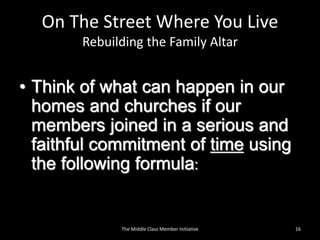On The Street Where You Live
Rebuilding the Family Altar
• Think of what can happen in our
homes and churches if our
members joined in a serious and
faithful commitment of time using
the following formula:
16The Middle Class Member Initiative
 