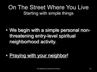 On The Street Where You Live
Starting with simple things
• We begin with a simple personal non-
threatening entry-level spiritual
neighborhood activity.
• Praying with your neighbor!
23The Middle Class Member Initiative
 