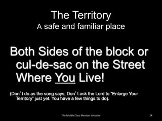 The Territory
A safe and familiar place
Both Sides of the block or
cul-de-sac on the Street
Where You Live!
(Don’t do as the song says; Don’t ask the Lord to “Enlarge Your
Territory” just yet. You have a few things to do).
24The Middle Class Member Initiative
 