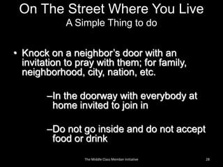 On The Street Where You Live
A Simple Thing to do
• Knock on a neighbor’s door with an
invitation to pray with them; for family,
neighborhood, city, nation, etc.
–In the doorway with everybody at
home invited to join in
–Do not go inside and do not accept
food or drink
28The Middle Class Member Initiative
 