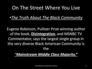 On The Street Where You Live
•The Truth About The Black Community
Eugene Robinson, Pulitzer Prize winning author
of the book, Disintegration, and MSNBC TV
Commentator, says the largest single group in
the very diverse Black American Community is
the
“Mainstream Middle Class Majority.”
2The Middle Class Member Initiative
 