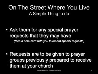 On The Street Where You Live
A Simple Thing to do
• Ask them for any special prayer
requests that they may have
(take a note card with you to record special requests)
• Requests are to be given to prayer
groups previously prepared to receive
them at your church
29The Middle Class Member Initiative
 