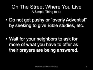 On The Street Where You Live
A Simple Thing to do
• Do not get pushy or “overly Adventist”
by seeking to give Bible studies, etc.
• Wait for your neighbors to ask for
more of what you have to offer as
their prayers are being answered.
The Middle Class Member Initiative 31
 