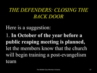 THE DEFENDERS: CLOSING THE
BACK DOOR
Here is a suggestion:
1. In October of the year before a
public reaping meeting is planned,
let the members know that the church
will begin training a post-evangelism
team
37The Middle Class Member Initiative
 