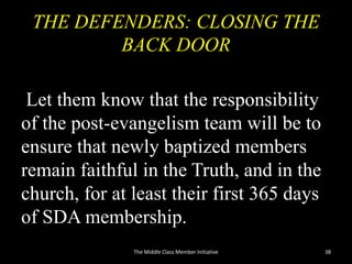 THE DEFENDERS: CLOSING THE
BACK DOOR
Let them know that the responsibility
of the post-evangelism team will be to
ensure that newly baptized members
remain faithful in the Truth, and in the
church, for at least their first 365 days
of SDA membership.
The Middle Class Member Initiative 38
 