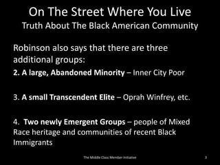 On The Street Where You Live
Truth About The Black American Community
Robinson also says that there are three
additional groups:
2. A large, Abandoned Minority – Inner City Poor
3. A small Transcendent Elite – Oprah Winfrey, etc.
4. Two newly Emergent Groups – people of Mixed
Race heritage and communities of recent Black
Immigrants
3The Middle Class Member Initiative
 