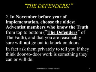 “THE DEFENDERS!”
2. In November before year of
implementation, choose the oldest
Adventist members who know the Truth
from top to bottom (“The Defenders” of
The Faith), and that you are reasonably
sure will not go out to knock on doors.
In fact ask them privately to tell you if they
think door-to-door work is something they
can or will do.
The Middle Class Member Initiative 39
 