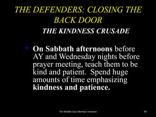 THE DEFENDERS: CLOSING THE
BACK DOOR
THE KINDNESS CRUSADE
• On Sabbath afternoons before
AY and Wednesday nights before
prayer meeting, teach them to be
kind and patient. Spend huge
amounts of time emphasizing
kindness and patience.
40The Middle Class Member Initiative
 
