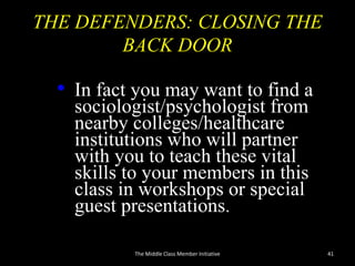 THE DEFENDERS: CLOSING THE
BACK DOOR
• In fact you may want to find a
sociologist/psychologist from
nearby colleges/healthcare
institutions who will partner
with you to teach these vital
skills to your members in this
class in workshops or special
guest presentations.
The Middle Class Member Initiative 41
 
