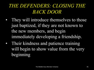 THE DEFENDERS: CLOSING THE
BACK DOOR
• They will introduce themselves to those
just baptized, if they are not known to
the new members, and begin
immediately developing a friendship.
• Their kindness and patience training
will begin to show value from the very
beginning
The Middle Class Member Initiative 45
 