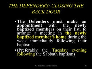 THE DEFENDERS: CLOSING THE
BACK DOOR
•The Defenders must make an
appointment with the newly
baptized members on their list, to
arrange a meeting in the newly
baptized member’s home during the
week immediately following their
baptism.
•(Preferably the Tuesday evening
following the Sabbath baptism)
The Middle Class Member Initiative 46
 
