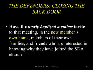 THE DEFENDERS: CLOSING THE
BACK DOOR
• Have the newly baptized member invite
to that meeting, in the new member’s
own home, members of their own
families, and friends who are interested in
knowing why they have joined the SDA
church
The Middle Class Member Initiative 47
 