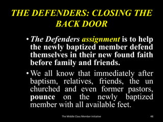 THE DEFENDERS: CLOSING THE
BACK DOOR
•The Defenders assignment is to help
the newly baptized member defend
themselves in their new found faith
before family and friends.
•We all know that immediately after
baptism, relatives, friends, the un
churched and even former pastors,
pounce on the newly baptized
member with all available feet.
48The Middle Class Member Initiative
 