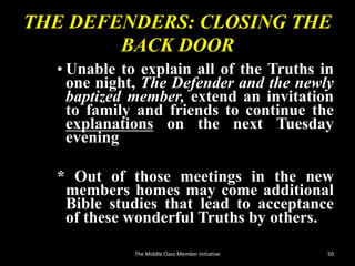THE DEFENDERS: CLOSING THE
BACK DOOR
• Unable to explain all of the Truths in
one night, The Defender and the newly
baptized member, extend an invitation
to family and friends to continue the
explanations on the next Tuesday
evening
* Out of those meetings in the new
members homes may come additional
Bible studies that lead to acceptance
of these wonderful Truths by others.
The Middle Class Member Initiative 50
 