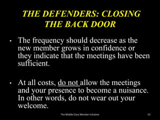 THE DEFENDERS: CLOSING
THE BACK DOOR
• The frequency should decrease as the
new member grows in confidence or
they indicate that the meetings have been
sufficient.
• At all costs, do not allow the meetings
and your presence to become a nuisance.
In other words, do not wear out your
welcome.
52The Middle Class Member Initiative
 
